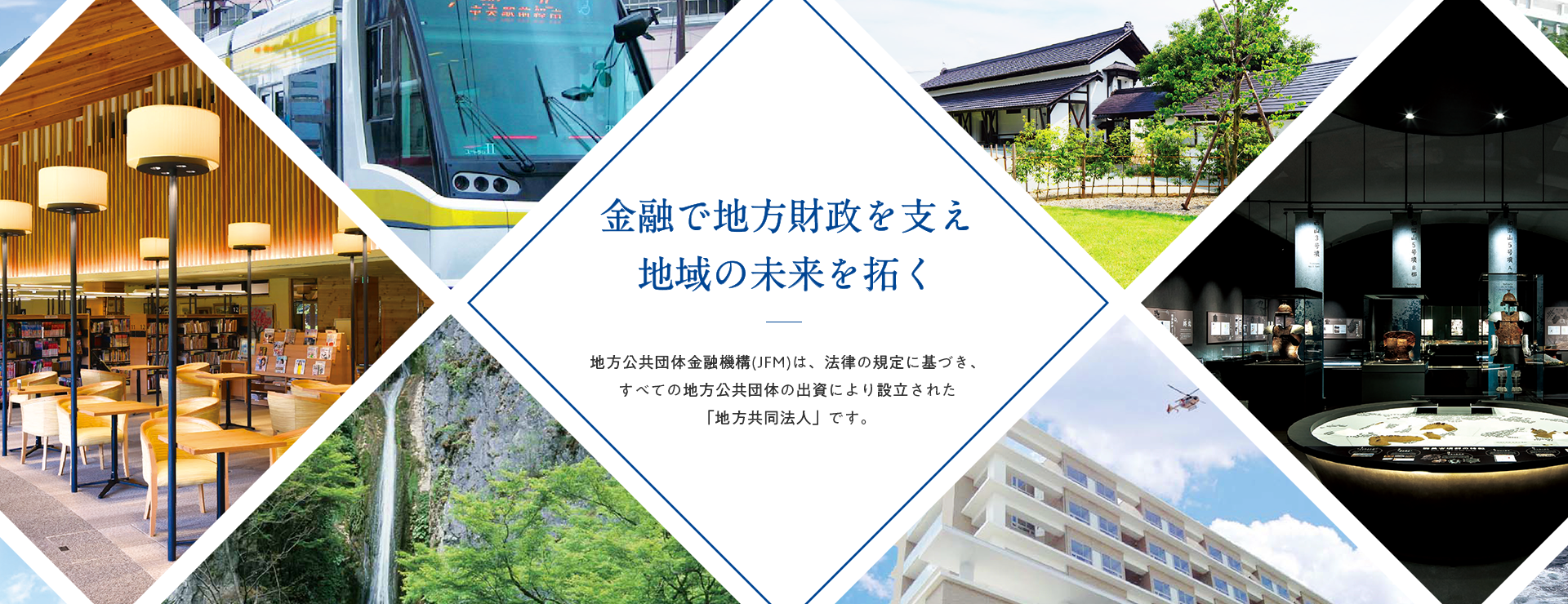 金融で地方財政を支え地域の未来を拓く　地方公共団体金融機構金融機構（JFM）は、すべての地方公共団体の出資により設立された「地方共同法人」です。